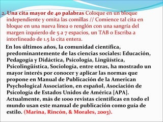 2. Una cita mayor de 40 palabras Coloque en un bloque
independiente y omita las comillas // Comience tal cita en
bloque en una nueva línea o renglón con una sangría del
margen izquierdo de 5 a 7 espacios, un TAB o Escriba a
interlineado de 1.5 la cita entera.
En los últimos años, la comunidad científica,
predominantemente de las ciencias sociales: Educación,
Pedagogía y Didáctica, Psicología, Lingüística,
Psicolingüística, Sociología, entre otras, ha mostrado un
mayor interés por conocer y aplicar las normas que
propone en Manual de Publicación de la American
Psychological Association, en español, Asociación de
Psicología de Estados Unidos de América [APA].
Actualmente, más de 1000 revistas científicas en todo el
mundo usan este manual de publicación como guía de
estilo. (Marina, Rincón, & Morales, 2003).

 