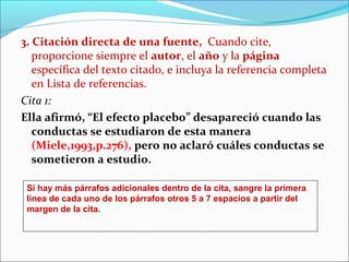 3. Citación directa de una fuente, Cuando cite,
proporcione siempre el autor, el año y la página
específica del texto citado, e incluya la referencia completa
en Lista de referencias.
Cita 1:
Ella afirmó, “El efecto placebo” desapareció cuando las
conductas se estudiaron de esta manera
(Miele,1993,p.276), pero no aclaró cuáles conductas se
sometieron a estudio.
Si hay más párrafos adicionales dentro de la cita, sangre la primera
línea de cada uno de los párrafos otros 5 a 7 espacios a partir del
margen de la cita.

 