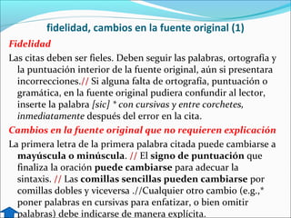 fidelidad, cambios en la fuente original (1)
Fidelidad
Las citas deben ser fieles. Deben seguir las palabras, ortografía y
la puntuación interior de la fuente original, aún si presentara
incorrecciones.// Si alguna falta de ortografía, puntuación o
gramática, en la fuente original pudiera confundir al lector,
inserte la palabra [sic] * con cursivas y entre corchetes,
inmediatamente después del error en la cita.
Cambios en la fuente original que no requieren explicación
La primera letra de la primera palabra citada puede cambiarse a
mayúscula o minúscula. // El signo de puntuación que
finaliza la oración puede cambiarse para adecuar la
sintaxis. // Las comillas sencillas pueden cambiarse por
comillas dobles y viceversa .//Cualquier otro cambio (e.g.,*
poner palabras en cursivas para enfatizar, o bien omitir
palabras) debe indicarse de manera explícita.

 