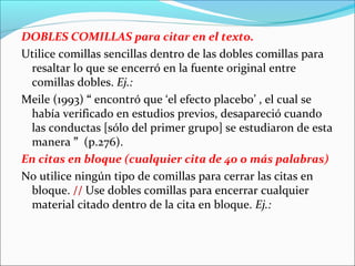 DOBLES COMILLAS para citar en el texto.
Utilice comillas sencillas dentro de las dobles comillas para
resaltar lo que se encerró en la fuente original entre
comillas dobles. Ej.:
Meile (1993) “ encontró que ‘el efecto placebo’ , el cual se
había verificado en estudios previos, desapareció cuando
las conductas [sólo del primer grupo] se estudiaron de esta
manera ” (p.276).
En citas en bloque (cualquier cita de 40 o más palabras)
No utilice ningún tipo de comillas para cerrar las citas en
bloque. // Use dobles comillas para encerrar cualquier
material citado dentro de la cita en bloque. Ej.:

 