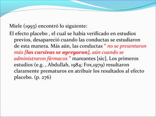 Miele (1993) encontró lo siguiente:
El efecto placebo , el cual se había verificado en estudios
previos, desapareció cuando las conductas se estudiaron
de esta manera. Más aún, las conductas “ no se presentaron
más [las cursivas se agregaron], aún cuando se
administraron fármacos ” mareantes [sic]. Los primeros
estudios (e.g. , Abdullah, 1984; Fox,1979) resultaron
claramente prematuros en atribuir los resultados al efecto
placebo. (p. 276)

 