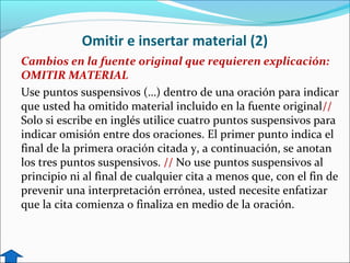 Omitir e insertar material (2)
Cambios en la fuente original que requieren explicación:
OMITIR MATERIAL
Use puntos suspensivos (…) dentro de una oración para indicar
que usted ha omitido material incluido en la fuente original//
Solo si escribe en inglés utilice cuatro puntos suspensivos para
indicar omisión entre dos oraciones. El primer punto indica el
final de la primera oración citada y, a continuación, se anotan
los tres puntos suspensivos. // No use puntos suspensivos al
principio ni al final de cualquier cita a menos que, con el fin de
prevenir una interpretación errónea, usted necesite enfatizar
que la cita comienza o finaliza en medio de la oración.

 