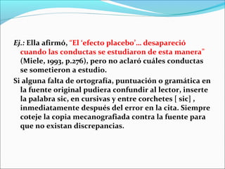 Ej.: Ella afirmó, “El ‘efecto placebo’… desapareció
cuando las conductas se estudiaron de esta manera”
(Miele, 1993, p.276), pero no aclaró cuáles conductas
se sometieron a estudio.
Si alguna falta de ortografía, puntuación o gramática en
la fuente original pudiera confundir al lector, inserte
la palabra sic, en cursivas y entre corchetes [ sic] ,
inmediatamente después del error en la cita. Siempre
coteje la copia mecanografiada contra la fuente para
que no existan discrepancias.

 