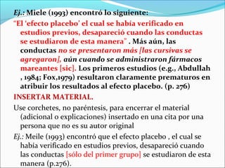 Ej.: Miele (1993) encontró lo siguiente:
“El ‘efecto placebo’ el cual se había verificado en
estudios previos, desapareció cuando las conductas
se estudiaron de esta manera” . Más aún, las
conductas no se presentaron más [las cursivas se
agregaron], aún cuando se administraron fármacos
mareantes [sic]. Los primeros estudios (e.g., Abdullah
, 1984; Fox,1979) resultaron claramente prematuros en
atribuir los resultados al efecto placebo. (p. 276)
INSERTAR MATERIAL.
Use corchetes, no paréntesis, para encerrar el material
(adicional o explicaciones) insertado en una cita por una
persona que no es su autor original
Ej.: Meile (1993) encontró que el efecto placebo , el cual se
había verificado en estudios previos, desapareció cuando
las conductas [sólo del primer grupo] se estudiaron de esta
manera (p.276).

 