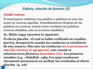 Énfasis, citación de fuentes (3)
Añadir énfasis.
Si usted quiere enfatizar una palabra o palabras en una cita,
anote en cursivas aquellas. Inmediatamente después de las
palabras en cursivas, inserte entre corchetes las palabras
cursivas añadidas, esto es [cursivas añadidas]
Ej.: Miele (1993) encontró lo siguiente:
El efecto placebo , el cual se había verificado en estudios
previos, desapareció cuando las conductas se estudiaron
de esta manera. Más aún, las conductas no se presentaron
más [las cursivas se agregaron], aún cuando se
administraron fármacos mareantes [sic]. Los primeros
estudios (e.g. , Abdullah , 1984; Fox,1979) resultaron
claramente prematuros en atribuir los resultados al efecto
placebo. (p. 276)

 