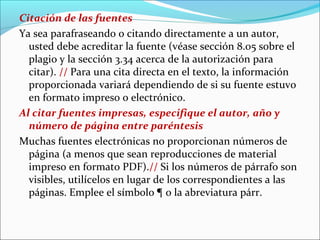 Citación de las fuentes
Ya sea parafraseando o citando directamente a un autor,
usted debe acreditar la fuente (véase sección 8.05 sobre el
plagio y la sección 3.34 acerca de la autorización para
citar). // Para una cita directa en el texto, la información
proporcionada variará dependiendo de si su fuente estuvo
en formato impreso o electrónico.
Al citar fuentes impresas, especifique el autor, año y
número de página entre paréntesis
Muchas fuentes electrónicas no proporcionan números de
página (a menos que sean reproducciones de material
impreso en formato PDF).// Si los números de párrafo son
visibles, utilícelos en lugar de los correspondientes a las
páginas. Emplee el símbolo ¶ o la abreviatura párr.

 