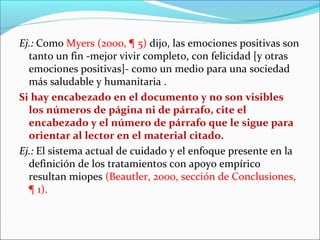 Ej.: Como Myers (2000, ¶ 5) dijo, las emociones positivas son
tanto un fin -mejor vivir completo, con felicidad [y otras
emociones positivas]- como un medio para una sociedad
más saludable y humanitaria .
Si hay encabezado en el documento y no son visibles
los números de página ni de párrafo, cite el
encabezado y el número de párrafo que le sigue para
orientar al lector en el material citado.
Ej.: El sistema actual de cuidado y el enfoque presente en la
definición de los tratamientos con apoyo empírico
resultan miopes (Beautler, 2000, sección de Conclusiones,
¶ 1).

 