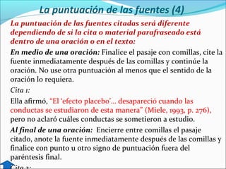 La puntuación de las fuentes (4)
La puntuación de las fuentes citadas será diferente
dependiendo de si la cita o material parafraseado está
dentro de una oración o en el texto:
En medio de una oración: Finalice el pasaje con comillas, cite la
fuente inmediatamente después de las comillas y continúe la
oración. No use otra puntuación al menos que el sentido de la
oración lo requiera.
Cita 1:
Ella afirmó, “El ‘efecto placebo’… desapareció cuando las
conductas se estudiaron de esta manera” (Miele, 1993, p. 276),
pero no aclaró cuáles conductas se sometieron a estudio.
Al final de una oración: Encierre entre comillas el pasaje
citado, anote la fuente inmediatamente después de las comillas y
finalice con punto u otro signo de puntuación fuera del
paréntesis final.

 