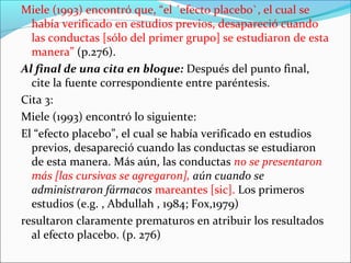 Miele (1993) encontró que, “el ´efecto placebo`, el cual se
había verificado en estudios previos, desapareció cuando
las conductas [sólo del primer grupo] se estudiaron de esta
manera” (p.276).
Al final de una cita en bloque: Después del punto final,
cite la fuente correspondiente entre paréntesis.
Cita 3:
Miele (1993) encontró lo siguiente:
El “efecto placebo”, el cual se había verificado en estudios
previos, desapareció cuando las conductas se estudiaron
de esta manera. Más aún, las conductas no se presentaron
más [las cursivas se agregaron], aún cuando se
administraron fármacos mareantes [sic]. Los primeros
estudios (e.g. , Abdullah , 1984; Fox,1979)
resultaron claramente prematuros en atribuir los resultados
al efecto placebo. (p. 276)

 