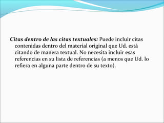 Citas dentro de las citas textuales: Puede incluir citas
contenidas dentro del material original que Ud. está
citando de manera textual. No necesita incluir esas
referencias en su lista de referencias (a menos que Ud. lo
refiera en alguna parte dentro de su texto).

 