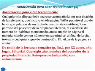 Autorización para citar textualmente (5)
Autorización para citar textualmente
Cualquier cita directa debe aparecer acompañada por una citación
de la referencia, que incluya el #de página//APA permite el uso de
hasta 500 palabras de un texto de una revista científica// Con
permiso del poseedor de la propiedad literaria, al excederse del
número de palabras mencionado, anexe un pie de página al
material citado con un número en superíndice, al final de la cita
textual y cualquier signo de puntuación. Ej.: Al pie de la página se
anota:
De título de la lectura o temática (p. No.), por XX autor, año,
lugar. Editorial. Copyright año, nombre del poseedor de la
propiedad literaria .Reimpreso o (adaptado) con
autorización.

 