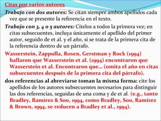 Citas por varios autores
Trabajo con dos autores: Se citan siempre ambos apellidos cada
vez que se presente la referencia en el texto.
Trabajo con 3, 4 o 5 autores: Cítelos a todos la primera vez; en
citas subsecuentes, incluya únicamente el apellido del primer
autor, seguido de et al. y el año, si se trata de la primera cita de
la referencia dentro de un párrafo.
Wasserstein, Zappulla, Rosen, Gerstman y Rock (1994)
hallaron que Wasserstein et al. (1994) encontraron que
Wasserstein et al. Encontraron que… (omita el año en citas
subsecuentes después de la primera cita del párrafo).
dos referencias al abreviarse toman la misma forma: cite los
apellidos de los autores subsecuentes necesarios para distinguir
las dos referencias, seguidas de una coma y de et al. (e.g., tanto
Bradley, Ramírez & Soo, 1994, como Bradley, Soo, Ramírez
& Brown, 1994, se reducen a Bradley et al., 1994).

 