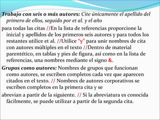 Trabajo con seis o más autores: Cite únicamente el apellido del
primero de ellos, seguido por et al. y el año
para todas las citas //En la lista de referencias proporcione la
inicial y apellidos de los primeros seis autores y para todos los
restantes utilice et al. //Utilice “y” para unir nombres de cita
con autores múltiples en el texto //Dentro de material
parentético, en tablas y pies de figura, así como en la lista de
referencias, una nombres mediante el signo &.
Grupos como autores: Nombres de grupos que funcionan
como autores, se escriben completos cada vez que aparecen
citados en el texto. // Nombres de autores corporativos se
escriben completos en la primera cita y se
abrevian a partir de la siguiente. // Si la abreviatura es conocida
fácilmente, se puede utilizar a partir de la segunda cita.

 
