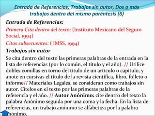 Entrada de Referencias, Trabajos sin autor, Dos o más
trabajos dentro del mismo paréntesis (6)
Entrada de Referencias:
Primera Cita dentro del texto: (Instituto Mexicano del Seguro
Social, 1994)
Citas subsecuentes: ( IMSS, 1994)
Trabajos sin autor
Se cita dentro del texto las primeras palabras de la entrada en la
lista de referencias (por lo común, el título y el año). // Utilice
dobles comillas en torno del título de un artículo o capítulo, y
anote en cursivas el título de la revista científica, libro, folleto o
informe// Materiales Legales, se consideran como trabajos sin
autor. Cítelos en el texto por las primeras palabras de la
referencia y el año. // Autor Anónimo: cite dentro del texto la
palabra Anónimo seguida por una coma y la fecha. En la lista de
referencias, un trabajo anónimo se alfabetiza por la palabra
anónimo.

 