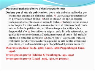 Dos o más trabajos dentro del mismo paréntesis
Ordene por el año de publicación, dos o más trabajos realizados por
los mismos autores en el mismo orden. // las citas que se encuentran
en prensa se colocan al final. //Sólo se indican los apellidos; para
trabajos subsecuentes sólo se indica la fecha. //Trabajos de un mismo
autor (o por los mismos dos o más autores en el mismo orden) con la
misma fecha de publicación, se diferencian por los sufijos a, b, c,
después del año. // Los sufijos se asignan en la lista de referencias, en
que las fuentes se ordenan alfabéticamente por el título (del artículo,
capítulo o el trabajo completo. //Separe con “;” las citas de trabajos
realizados por diferentes autores a quienes se cita dentro del mismo
paréntesis, en orden alfabético por el apellido del primer autor. Ej.:
Diversos estudios (Balda, 1980; Kamil, 1988; Pepperberg & Funk,
1990).
Investigación previa (Edeline & Weinberger, 1991, 1993)
Investigación previa (Gogel , 1984, 1990, en prensa).

 