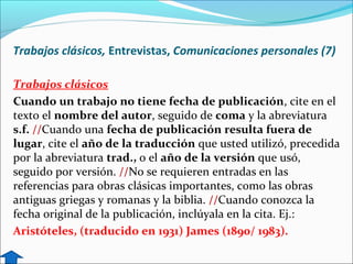 Trabajos clásicos, Entrevistas, Comunicaciones personales (7)
Trabajos clásicos
Cuando un trabajo no tiene fecha de publicación, cite en el
texto el nombre del autor, seguido de coma y la abreviatura
s.f. //Cuando una fecha de publicación resulta fuera de
lugar, cite el año de la traducción que usted utilizó, precedida
por la abreviatura trad., o el año de la versión que usó,
seguido por versión. //No se requieren entradas en las
referencias para obras clásicas importantes, como las obras
antiguas griegas y romanas y la biblia. //Cuando conozca la
fecha original de la publicación, inclúyala en la cita. Ej.:
Aristóteles, (traducido en 1931) James (1890/ 1983).

 
