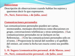 Entrevistas
Descripción de observaciones cuando hablan los sujetos y
queremos decir lo que expresaron.
(N., Neri, Entrevista, 1 de Julio, 2010)
Comunicaciones personales
Las comunicaciones personales pueden ser cartas,
memorandos, mensajes electrónicos como discusiones en
grupo, conversaciones telefónicas y otras semejantes. //Las
comunicaciones personales no se incluyen en las
Referencias. . //Cite las comunicaciones personales solo en
el texto. //Proporcione la inicial del nombre y el apellido
del emisor, así como la fecha tan exacta como sea posible.
Ej.:
L. H. Segura (comunicación personal, 18 de Marzo, 2010)
(N., Neri, comunicación personal, 1 de Julio, 2010)

 