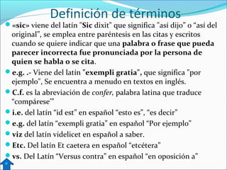 Definición de términos

«sic» viene del latín "Sic dixit" que significa "así dijo” o “así del

original”, se emplea entre paréntesis en las citas y escritos
cuando se quiere indicar que una palabra o frase que pueda
parecer incorrecta fue pronunciada por la persona de
quien se habla o se cita.
e.g. .- Viene del latín "exempli gratia", que significa "por
ejemplo", Se encuentra a menudo en textos en inglés.
C.f. es la abreviación de confer, palabra latina que traduce
“compárese’”
i.e. del latín “id est” en español “esto es”, “es decir”
e.g. del latín “exempli gratia” en español “Por ejemplo”
viz del latín videlicet en español a saber.
Etc. Del latín Et caetera en español “etcétera”
vs. Del Latín “Versus contra” en español “en oposición a”
 v

 