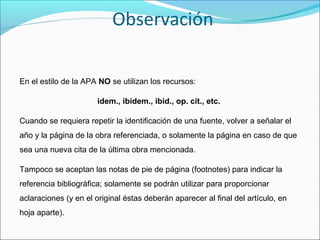 Observación
En el estilo de la APA NO se utilizan los recursos:
idem., ibidem., ibid., op. cit., etc.
Cuando se requiera repetir la identificación de una fuente, volver a señalar el
año y la página de la obra referenciada, o solamente la página en caso de que
sea una nueva cita de la última obra mencionada.
Tampoco se aceptan las notas de pie de página (footnotes) para indicar la
referencia bibliográfica; solamente se podrán utilizar para proporcionar
aclaraciones (y en el original éstas deberán aparecer al final del artículo, en
hoja aparte).

 