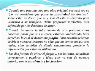 Cuando una persona crea una obra original, sea cual sea su

tipo, se considera que posee la propiedad intelectual
sobre ésta, es decir, que él y sólo él está autorizado para
utilizarla a su beneficio. Dicha propiedad intelectual está
defendida por los derechos de autor.
Cuando tomamos la información de otra persona y nos
hacemos pasar por sus autores, estamos violentando tales
derechos, lo cual se denomina plagio. Para evitarlo debemos
decirle a nuestros lectores no sólo que no somos los autores
reales, sino también de dónde exactamente proviene la
información que estamos utilizando.
Las dos formas de evitar el plagio y, por lo tanto, de utilizar
correctamente palabras e ideas que no son de nuestra
autoría, son la paráfrasis y la citación.

 