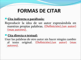 FORMAS DE CITAR
Cita indirecta o paráfrasis:

Reproducir la idea de un autor expresándola en
nuestras propias palabras. (Definición),(un autor)
(mas autores).
Cita directa o textual:

Usar las palabras de otro autor sin hacer ningún cambio
al texto original. (Definición),(un autor) (mas
autores).

 