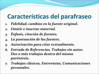 Características del parafraseo
1. Fidelidad, cambios en la fuente original.
2. Omitir e insertar material.
3. Énfasis, citación de fuentes.
4. La puntuación de las fuentes.
5. Autorización para citar textualmente.
6. Entrada de Referencias, Trabajos sin autor,

Dos o más trabajos dentro del mismo
paréntesis.
7. Trabajos clásicos, Entrevistas, Comunicaciones
personales.

 