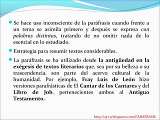 Se hace uso inconsciente de la paráfrasis cuando frente a

un tema se asimila primero y después se expresa con
palabras distintas, tratando de no omitir nada de lo
esencial en lo estudiado.

Estrategia para resumir textos considerables.
La paráfrasis se ha utilizado desde la antigüedad en la

exégesis de textos literarios que, sea por su belleza o su
trascendencia, son parte del acervo cultural de la
humanidad. Por ejemplo, Fray Luis de León hizo
versiones parafrásticas de El Cantar de los Cantares y del
Libro de Job, pertenecientes ambos al Antiguo
Testamento.
http://ayr.wikispaces.com/PARAFRASIS

 