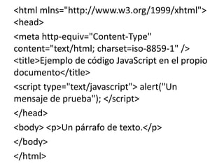 <html mlns="http://www.w3.org/1999/xhtml">
<head>
<meta http-equiv="Content-Type"
content="text/html; charset=iso-8859-1" />
<title>Ejemplo de código JavaScript en el propio
documento</title>
<script type="text/javascript"> alert("Un
mensaje de prueba"); </script>
</head>
<body> <p>Un párrafo de texto.</p>
</body>
</html>
 