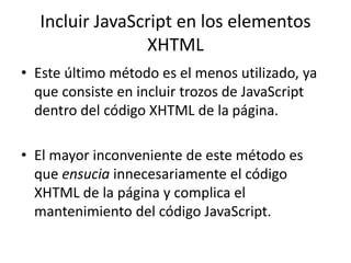 Incluir JavaScript en los elementos
XHTML
• Este último método es el menos utilizado, ya
que consiste en incluir trozos de JavaScript
dentro del código XHTML de la página.
• El mayor inconveniente de este método es
que ensucia innecesariamente el código
XHTML de la página y complica el
mantenimiento del código JavaScript.
 