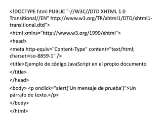 <!DOCTYPE html PUBLIC "-//W3C//DTD XHTML 1.0
Transitional//EN" http://www.w3.org/TR/xhtml1/DTD/xhtml1-
transitional.dtd">
<html xmlns="http://www.w3.org/1999/xhtml">
<head>
<meta http-equiv="Content-Type" content="text/html;
charset=iso-8859-1" />
<title>Ejemplo de código JavaScript en el propio documento
</title>
</head>
<body> <p onclick="alert('Un mensaje de prueba')">Un
párrafo de texto.</p>
</body>
</html>
 