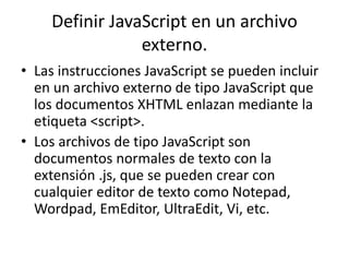 Definir JavaScript en un archivo
externo.
• Las instrucciones JavaScript se pueden incluir
en un archivo externo de tipo JavaScript que
los documentos XHTML enlazan mediante la
etiqueta <script>.
• Los archivos de tipo JavaScript son
documentos normales de texto con la
extensión .js, que se pueden crear con
cualquier editor de texto como Notepad,
Wordpad, EmEditor, UltraEdit, Vi, etc.
 