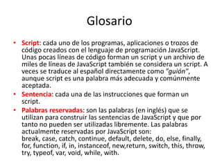 Glosario
• Script: cada uno de los programas, aplicaciones o trozos de
código creados con el lenguaje de programación JavaScript.
Unas pocas líneas de código forman un script y un archivo de
miles de líneas de JavaScript también se considera un script. A
veces se traduce al español directamente como "guión",
aunque script es una palabra más adecuada y comúnmente
aceptada.
• Sentencia: cada una de las instrucciones que forman un
script.
• Palabras reservadas: son las palabras (en inglés) que se
utilizan para construir las sentencias de JavaScript y que por
tanto no pueden ser utilizadas libremente. Las palabras
actualmente reservadas por JavaScript son:
break, case, catch, continue, default, delete, do, else, finally,
for, function, if, in, instanceof, new,return, switch, this, throw,
try, typeof, var, void, while, with.
 