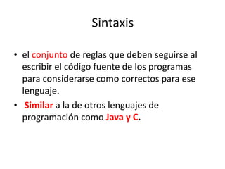 Sintaxis
• el conjunto de reglas que deben seguirse al
escribir el código fuente de los programas
para considerarse como correctos para ese
lenguaje.
• Similar a la de otros lenguajes de
programación como Java y C.
 