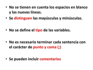 • No se tienen en cuenta los espacios en blanco
y las nuevas líneas.
• Se distinguen las mayúsculas y minúsculas.
• No se define el tipo de las variables.
• No es necesario terminar cada sentencia con
el carácter de punto y coma (;)
• Se pueden incluir comentarios
 