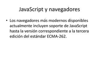 JavaScript y navegadores
• Los navegadores más modernos disponibles
actualmente incluyen soporte de JavaScript
hasta la versión correspondiente a la tercera
edición del estándar ECMA-262.
 