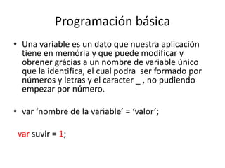 Programación básica
• Una variable es un dato que nuestra aplicación
tiene en memória y que puede modificar y
obrener grácias a un nombre de variable único
que la identifica, el cual podra ser formado por
números y letras y el caracter _ , no pudiendo
empezar por número.
• var ‘nombre de la variable’ = ‘valor’;
var suvir = 1;
 