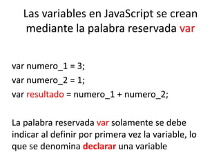 Las variables en JavaScript se crean
mediante la palabra reservada var
var numero_1 = 3;
var numero_2 = 1;
var resultado = numero_1 + numero_2;
La palabra reservada var solamente se debe
indicar al definir por primera vez la variable, lo
que se denomina declarar una variable
 