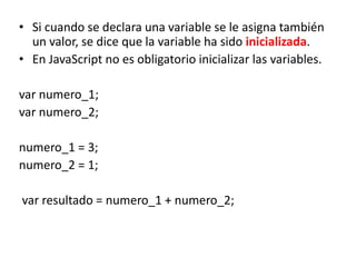 • Si cuando se declara una variable se le asigna también
un valor, se dice que la variable ha sido inicializada.
• En JavaScript no es obligatorio inicializar las variables.
var numero_1;
var numero_2;
numero_1 = 3;
numero_2 = 1;
var resultado = numero_1 + numero_2;
 