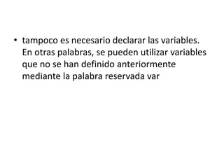 • tampoco es necesario declarar las variables.
En otras palabras, se pueden utilizar variables
que no se han definido anteriormente
mediante la palabra reservada var
 