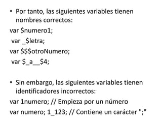 • Por tanto, las siguientes variables tienen
nombres correctos:
var $numero1;
var _$letra;
var $$$otroNumero;
var $_a__$4;
• Sin embargo, las siguientes variables tienen
identificadores incorrectos:
var 1numero; // Empieza por un número
var numero; 1_123; // Contiene un carácter ";"
 