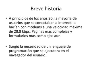 Breve historia
• A principios de los años 90, la mayoría de
usuarios que se conectaban a Internet lo
hacían con módems a una velocidad máxima
de 28.8 kbps. Paginas mas complejas y
formularios mas complejos aun.
• Surgió la necesidad de un lenguaje de
programación que se ejecutara en el
navegador del usuario.
 
