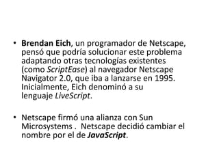 • Brendan Eich, un programador de Netscape,
pensó que podría solucionar este problema
adaptando otras tecnologías existentes
(como ScriptEase) al navegador Netscape
Navigator 2.0, que iba a lanzarse en 1995.
Inicialmente, Eich denominó a su
lenguaje LiveScript.
• Netscape firmó una alianza con Sun
Microsystems . Netscape decidió cambiar el
nombre por el de JavaScript.
 