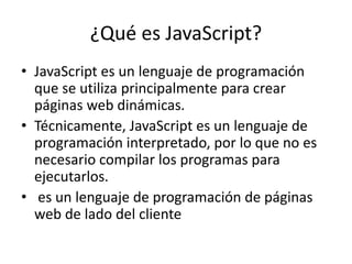 ¿Qué es JavaScript?
• JavaScript es un lenguaje de programación
que se utiliza principalmente para crear
páginas web dinámicas.
• Técnicamente, JavaScript es un lenguaje de
programación interpretado, por lo que no es
necesario compilar los programas para
ejecutarlos.
• es un lenguaje de programación de páginas
web de lado del cliente
 