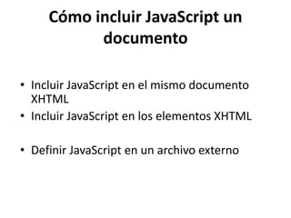 Cómo incluir JavaScript un
documento
• Incluir JavaScript en el mismo documento
XHTML
• Incluir JavaScript en los elementos XHTML
• Definir JavaScript en un archivo externo
 