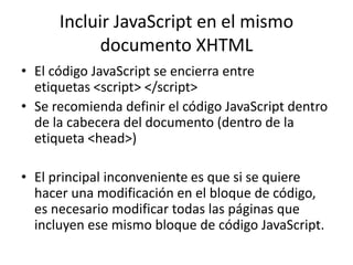Incluir JavaScript en el mismo
documento XHTML
• El código JavaScript se encierra entre
etiquetas <script> </script>
• Se recomienda definir el código JavaScript dentro
de la cabecera del documento (dentro de la
etiqueta <head>)
• El principal inconveniente es que si se quiere
hacer una modificación en el bloque de código,
es necesario modificar todas las páginas que
incluyen ese mismo bloque de código JavaScript.
 