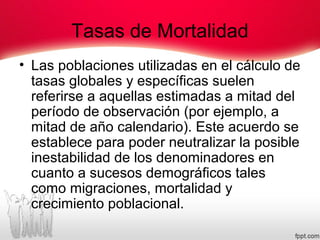 Tasas de Mortalidad
• Las poblaciones utilizadas en el cálculo de
tasas globales y específicas suelen
referirse a aquellas estimadas a mitad del
período de observación (por ejemplo, a
mitad de año calendario). Este acuerdo se
establece para poder neutralizar la posible
inestabilidad de los denominadores en
cuanto a sucesos demográficos tales
como migraciones, mortalidad y
crecimiento poblacional.
 