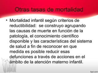 Otras tasas de mortalidad
• Mortalidad infantil según criterios de
reductibilidad: se construyo agrupando
las causas de muerte en función de la
patología, el conocimiento científico
disponible y las características del sistema
de salud a fin de reconocer en que
medida es posible reducir esas
defunciones a través de acciones en el
ámbito de la atención materno infantil.
 