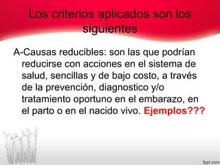 Los criterios aplicados son los
siguientes
A-Causas reducibles: son las que podrían
reducirse con acciones en el sistema de
salud, sencillas y de bajo costo, a través
de la prevención, diagnostico y/o
tratamiento oportuno en el embarazo, en
el parto o en el nacido vivo. Ejemplos???
 