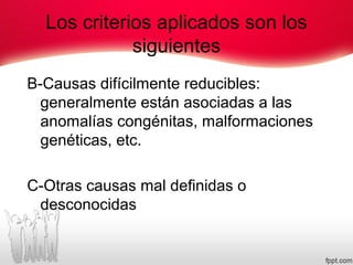 Los criterios aplicados son los
siguientes
B-Causas difícilmente reducibles:
generalmente están asociadas a las
anomalías congénitas, malformaciones
genéticas, etc.
C-Otras causas mal definidas o
desconocidas
 