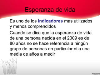 Esperanza de vida
Es uno de los indicadores mas utilizados
y menos comprendidos
Cuando se dice que la esperanza de vida
de una persona nacida en el 2009 es de
80 años no se hace referencia a ningún
grupo de personas en particular ni a una
media de años a medir
 